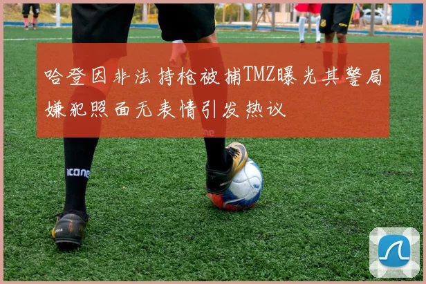 哈登因非法持枪被捕TMZ曝光其警局嫌犯照面无表情引发热议
